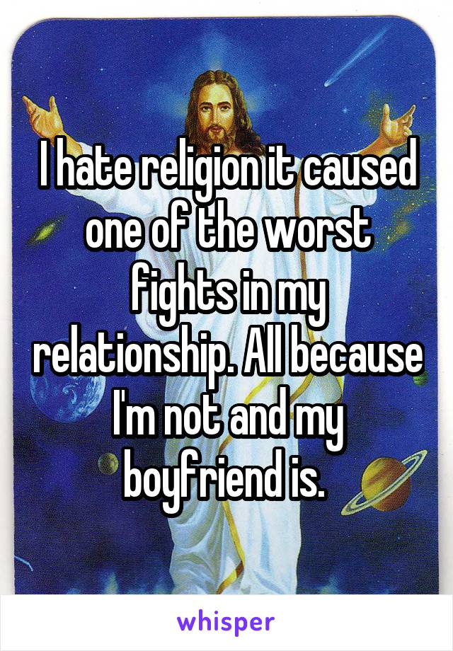 I hate religion it caused one of the worst fights in my relationship. All because I'm not and my boyfriend is. 