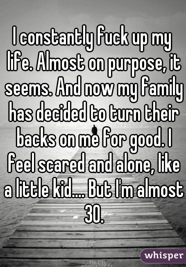 I constantly fuck up my life. Almost on purpose, it seems. And now my family has decided to turn their backs on me for good. I feel scared and alone, like a little kid.... But I'm almost 30.