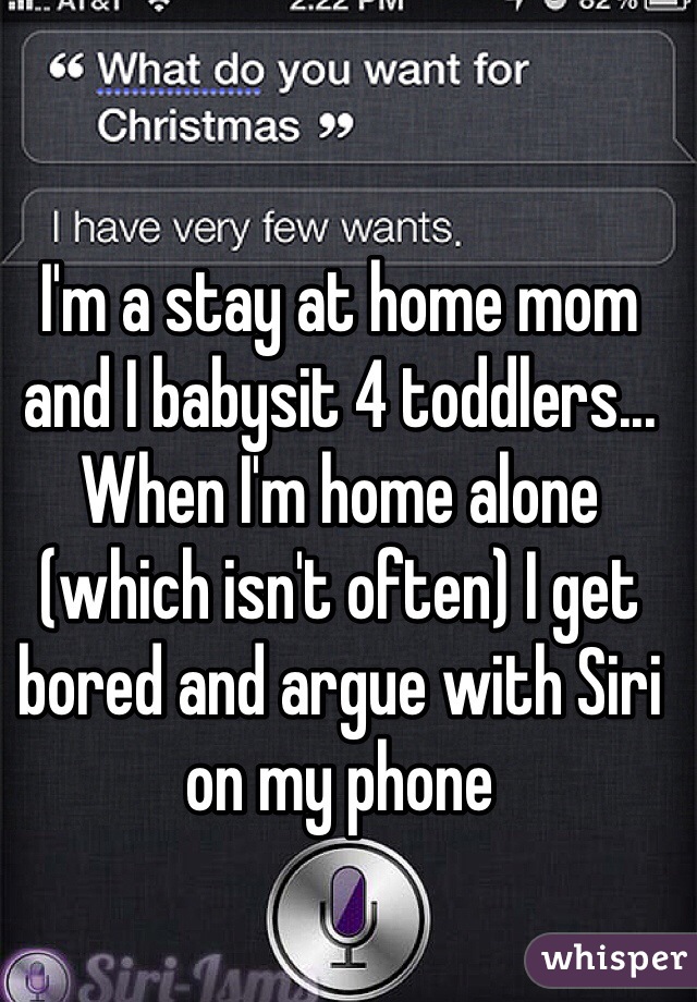 I'm a stay at home mom and I babysit 4 toddlers... When I'm home alone (which isn't often) I get bored and argue with Siri on my phone