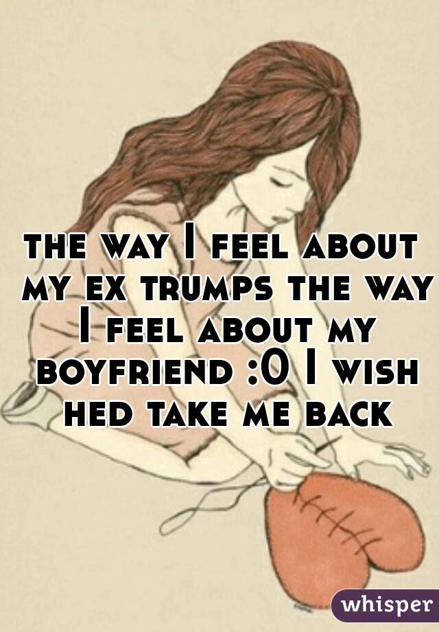 the way I feel about my ex trumps the way I feel about my boyfriend :0 I wish hed take me back