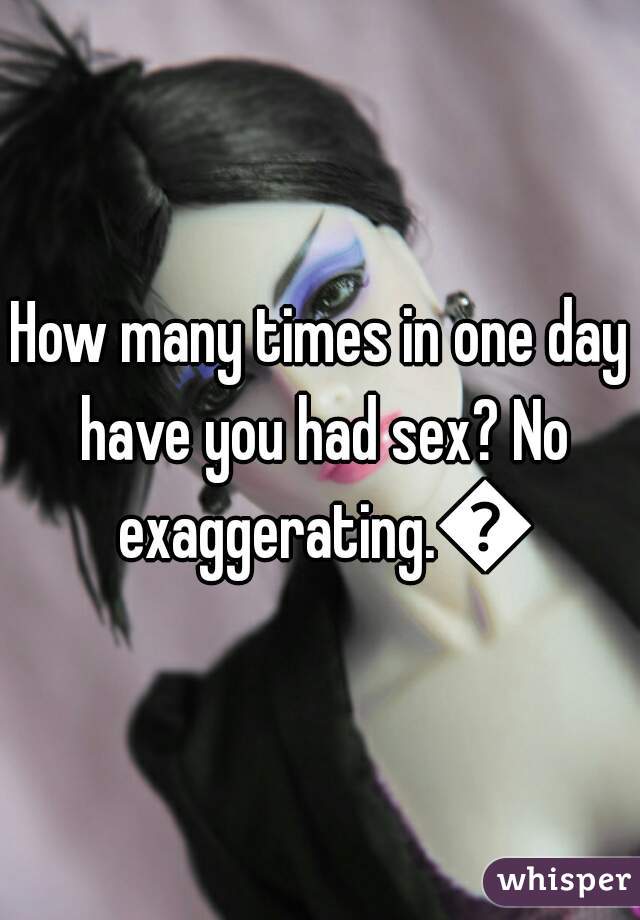 How many times in one day have you had sex? No exaggerating.😛