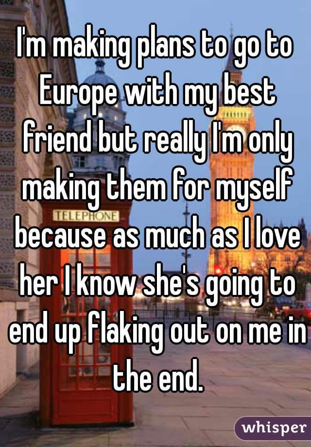 I'm making plans to go to Europe with my best friend but really I'm only making them for myself because as much as I love her I know she's going to end up flaking out on me in the end.