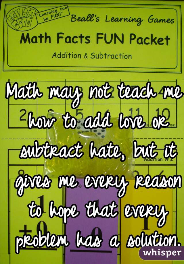 Math may not teach me how to add love or subtract hate, but it gives me every reason to hope that every problem has a solution.