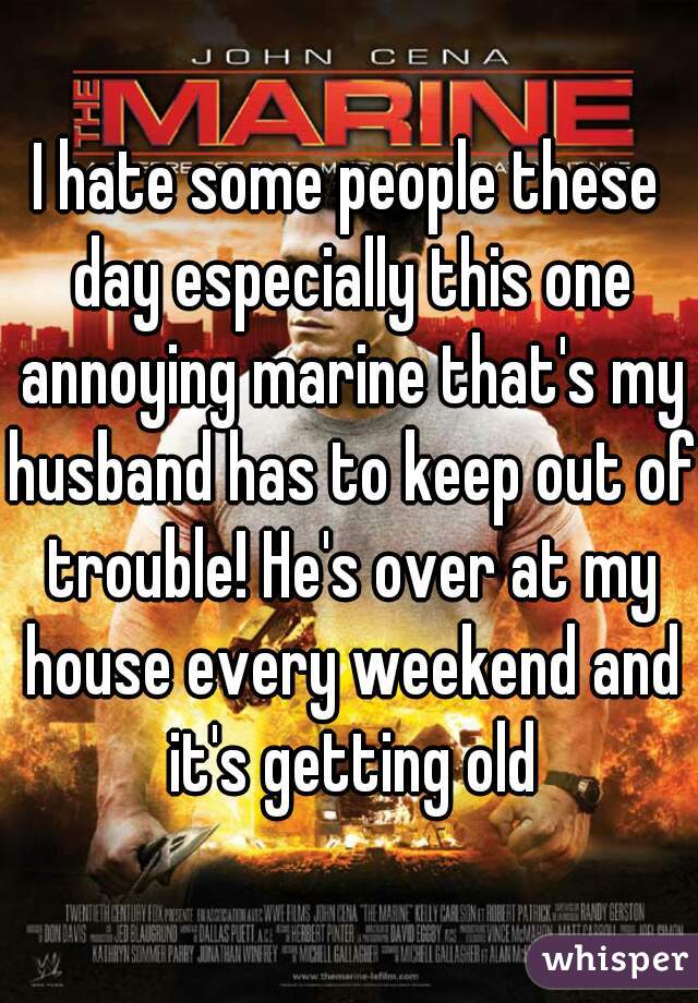 I hate some people these day especially this one annoying marine that's my husband has to keep out of trouble! He's over at my house every weekend and it's getting old