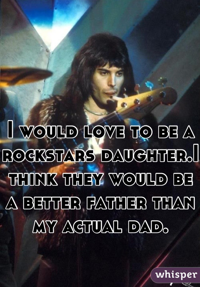 I would love to be a rockstars daughter.I think they would be a better father than my actual dad.