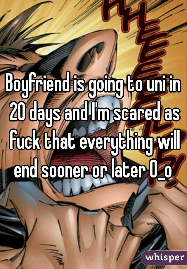 Boyfriend is going to uni in 20 days and I'm scared as fuck that everything will end sooner or later O_o 