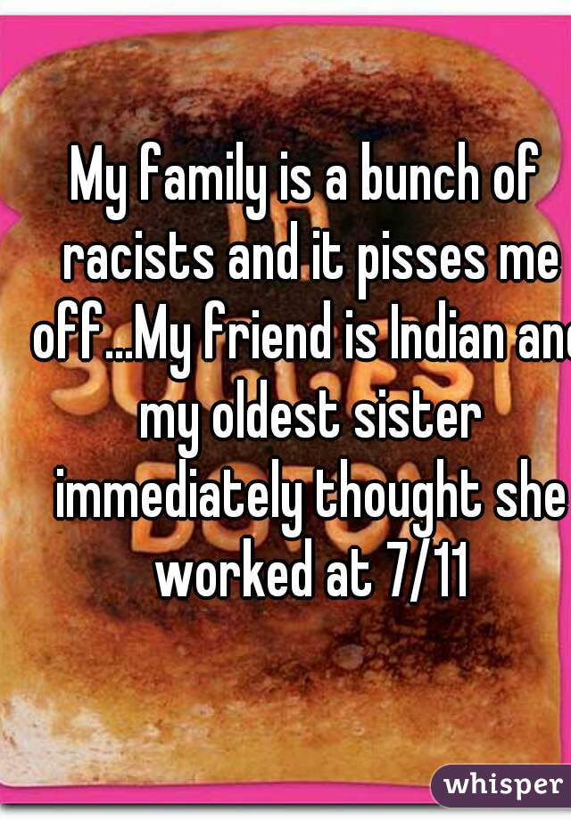 My family is a bunch of racists and it pisses me off...My friend is Indian and my oldest sister immediately thought she worked at 7/11