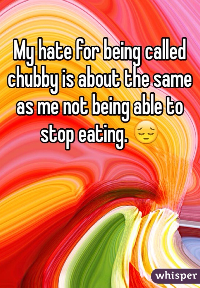 My hate for being called chubby is about the same as me not being able to stop eating. 😔