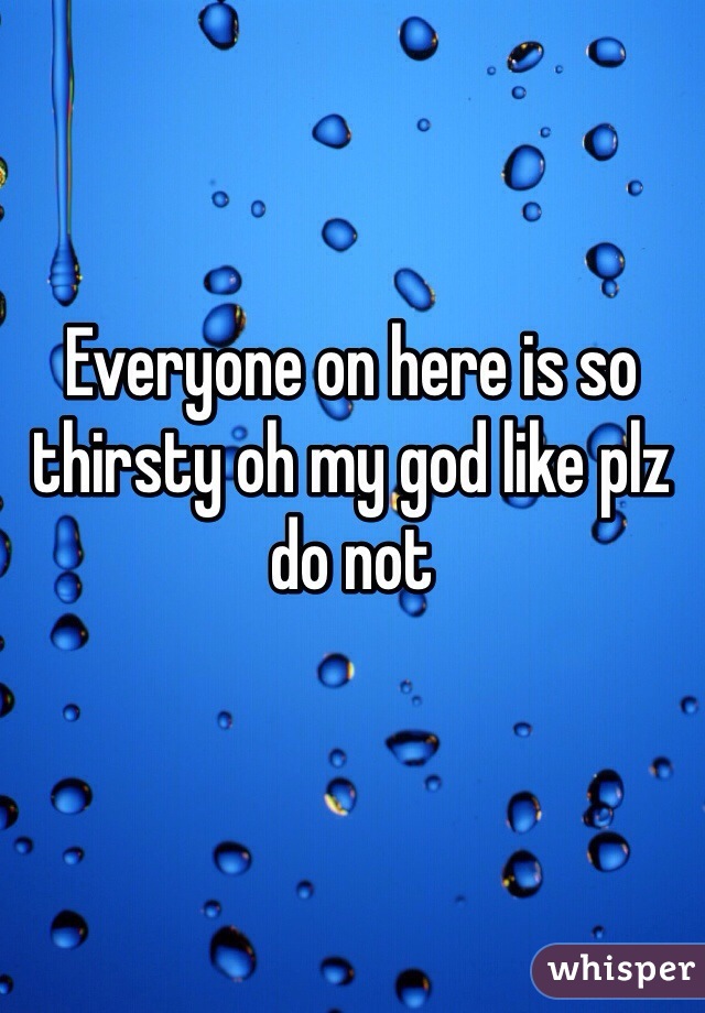 Everyone on here is so thirsty oh my god like plz do not
