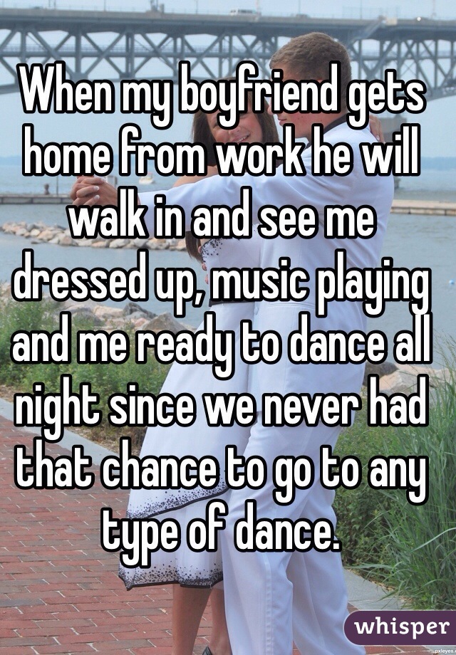 When my boyfriend gets home from work he will walk in and see me dressed up, music playing and me ready to dance all night since we never had that chance to go to any type of dance. 