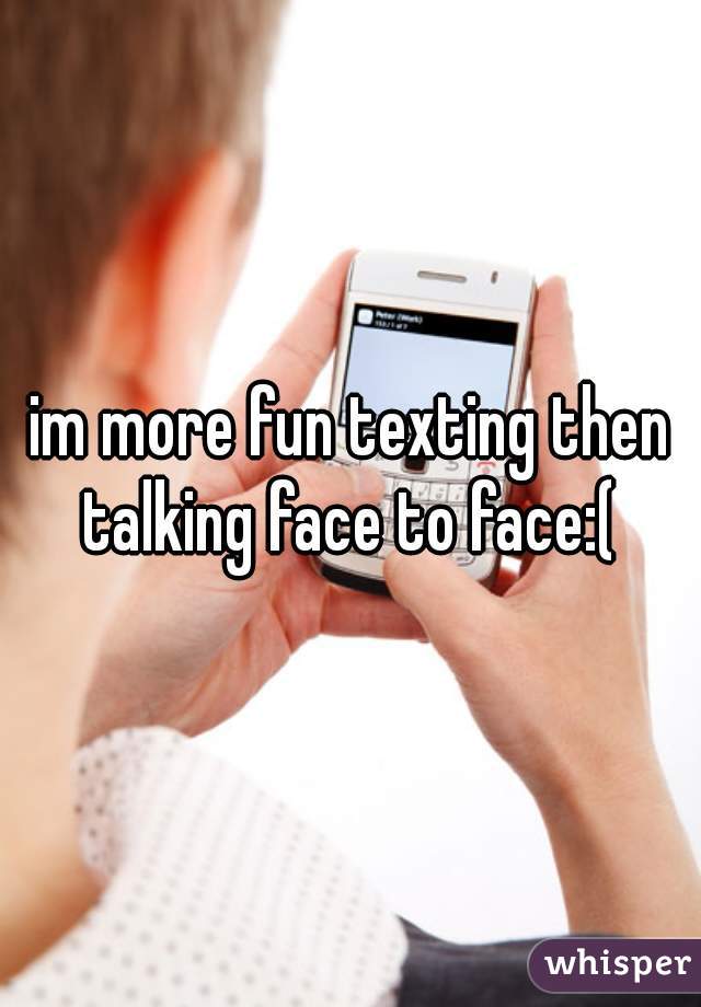 im more fun texting then talking face to face:( 