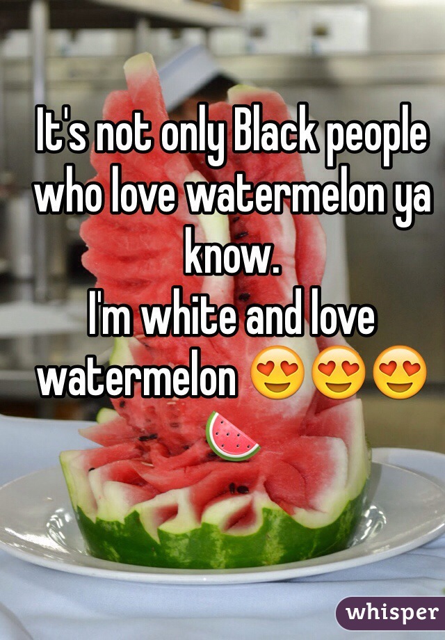 It's not only Black people who love watermelon ya know. 
I'm white and love watermelon 😍😍😍🍉