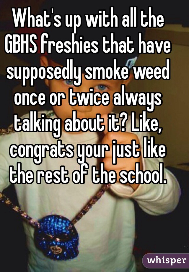 What's up with all the GBHS freshies that have supposedly smoke weed once or twice always talking about it? Like, congrats your just like the rest of the school.