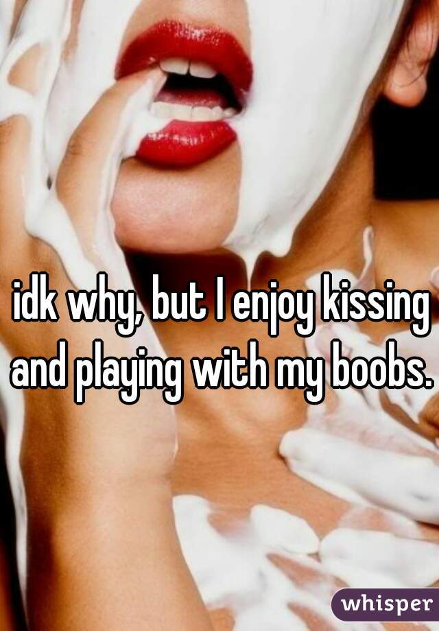 idk why, but I enjoy kissing and playing with my boobs. 