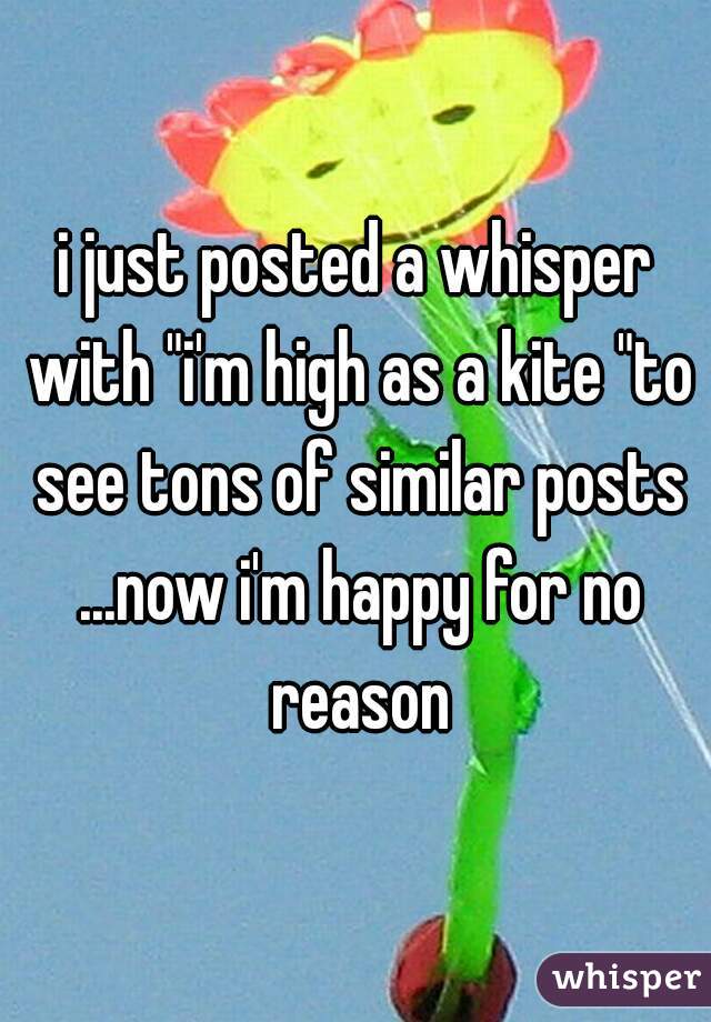 i just posted a whisper with "i'm high as a kite "to see tons of similar posts ...now i'm happy for no reason