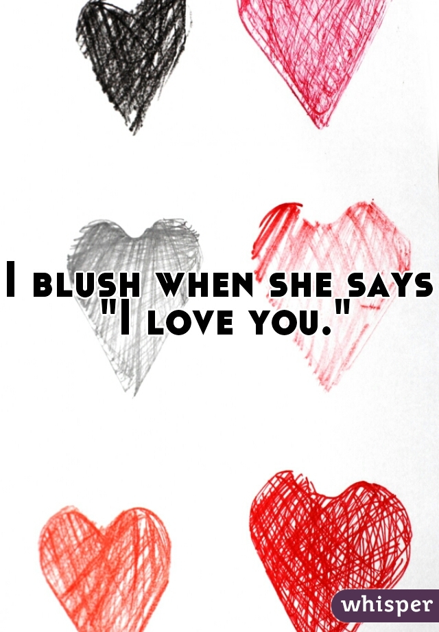 I blush when she says "I love you."