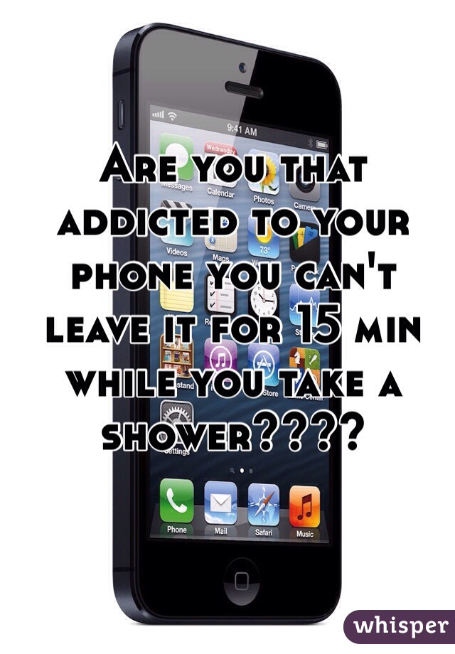 Are you that addicted to your phone you can't leave it for 15 min while you take a shower????