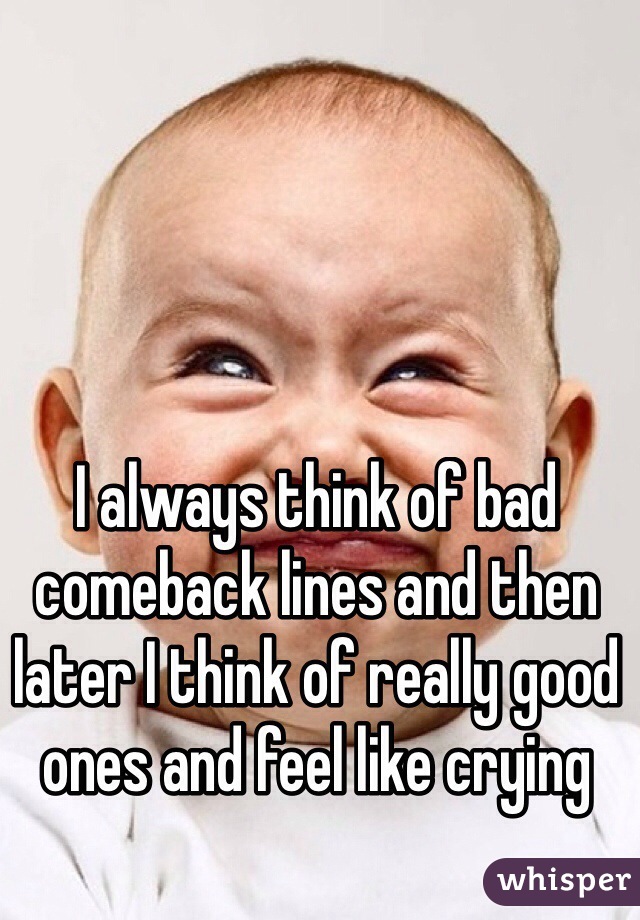 I always think of bad comeback lines and then later I think of really good ones and feel like crying