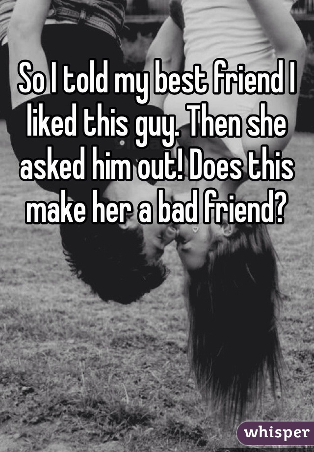 So I told my best friend I liked this guy. Then she asked him out! Does this make her a bad friend? 