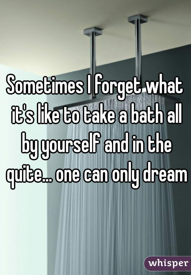 Sometimes I forget what it's like to take a bath all by yourself and in the quite... one can only dream