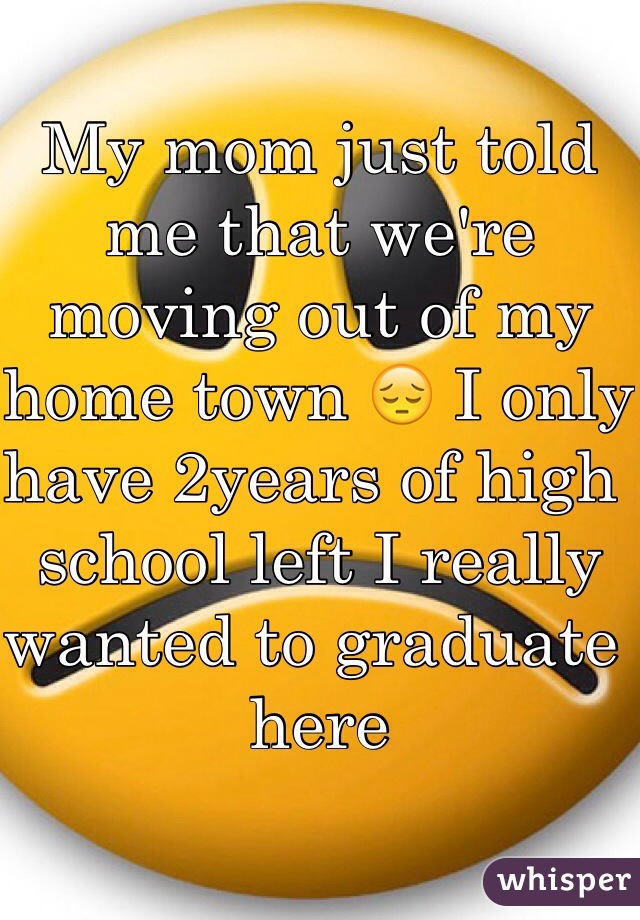 My mom just told me that we're moving out of my home town 😔 I only have 2years of high school left I really wanted to graduate here