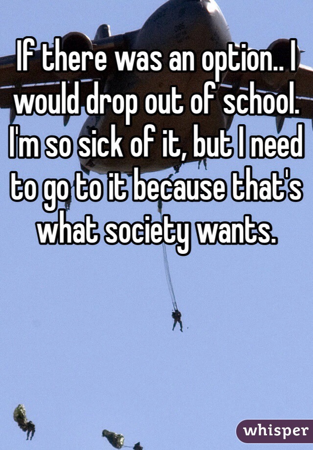 If there was an option.. I would drop out of school. I'm so sick of it, but I need to go to it because that's what society wants.