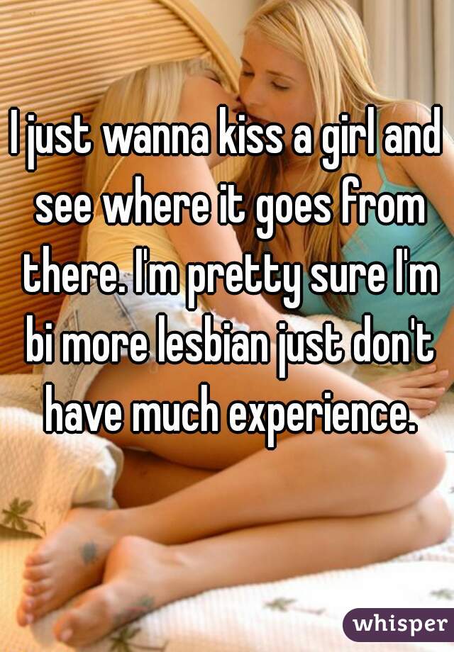 I just wanna kiss a girl and see where it goes from there. I'm pretty sure I'm bi more lesbian just don't have much experience.