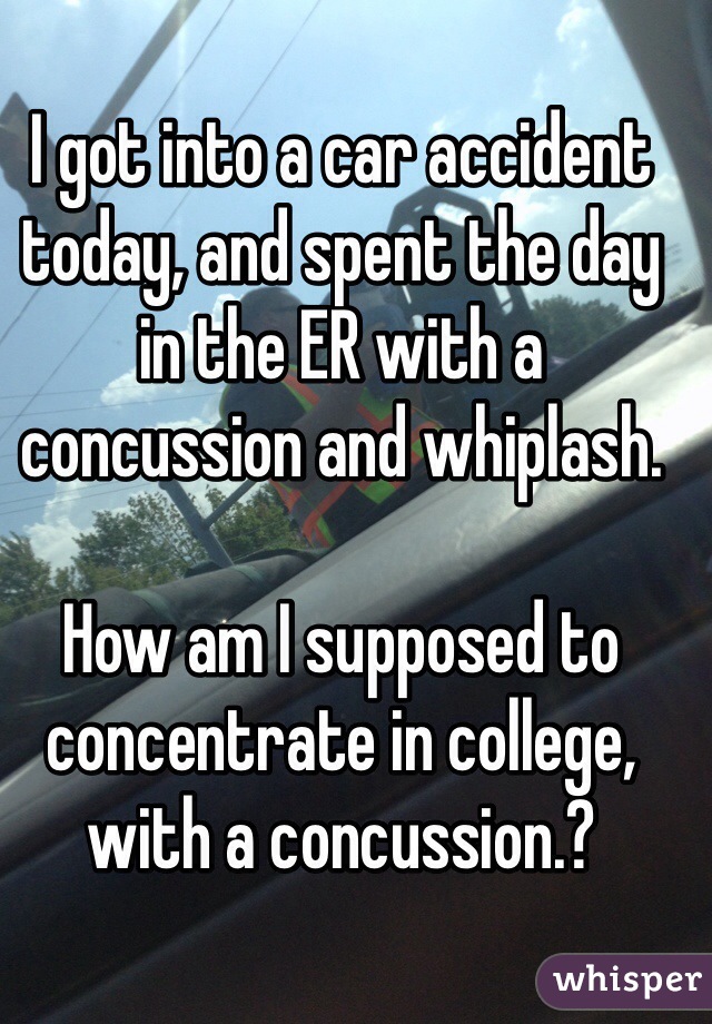 I got into a car accident today, and spent the day in the ER with a concussion and whiplash. 

How am I supposed to concentrate in college, with a concussion.?