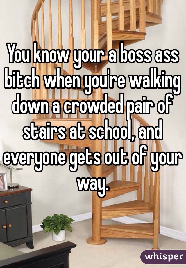 You know your a boss ass bitch when you're walking down a crowded pair of stairs at school, and everyone gets out of your way.