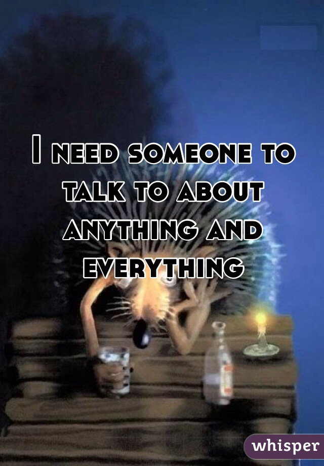 I need someone to talk to about anything and everything 