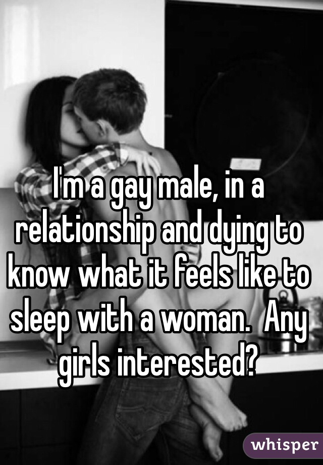 I'm a gay male, in a relationship and dying to know what it feels like to sleep with a woman.  Any girls interested?  