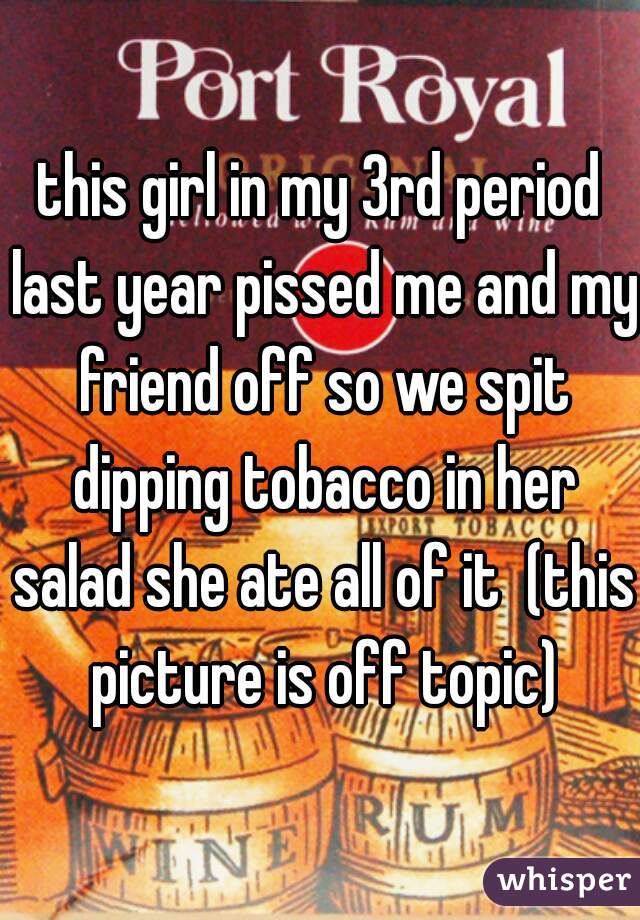 this girl in my 3rd period last year pissed me and my friend off so we spit dipping tobacco in her salad she ate all of it  (this picture is off topic)