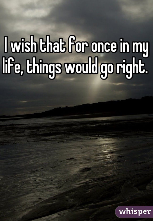 I wish that for once in my life, things would go right. 