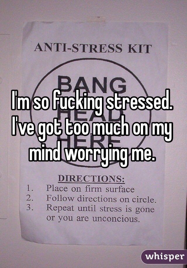 I'm so fucking stressed. I've got too much on my mind worrying me. 