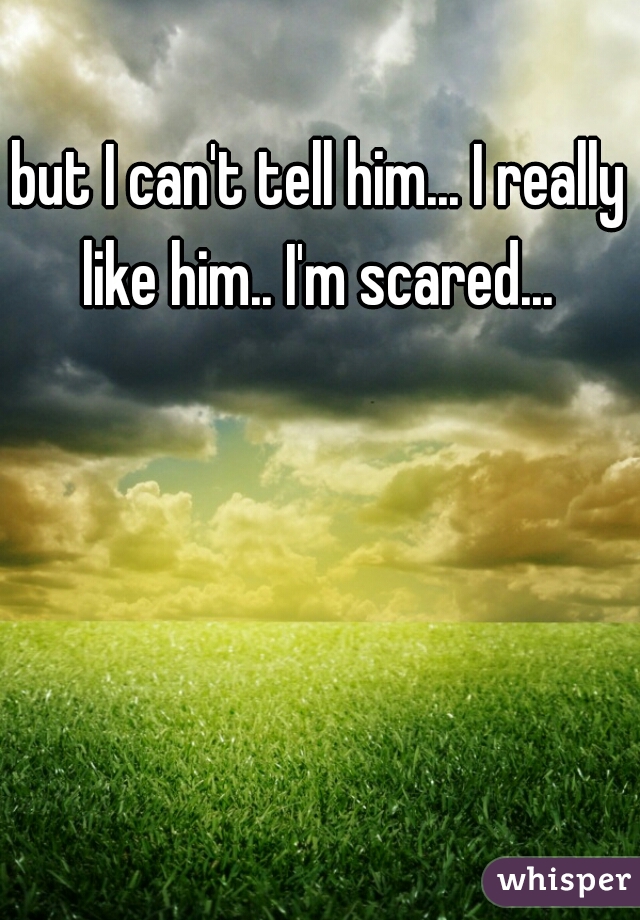 but I can't tell him... I really like him.. I'm scared... 