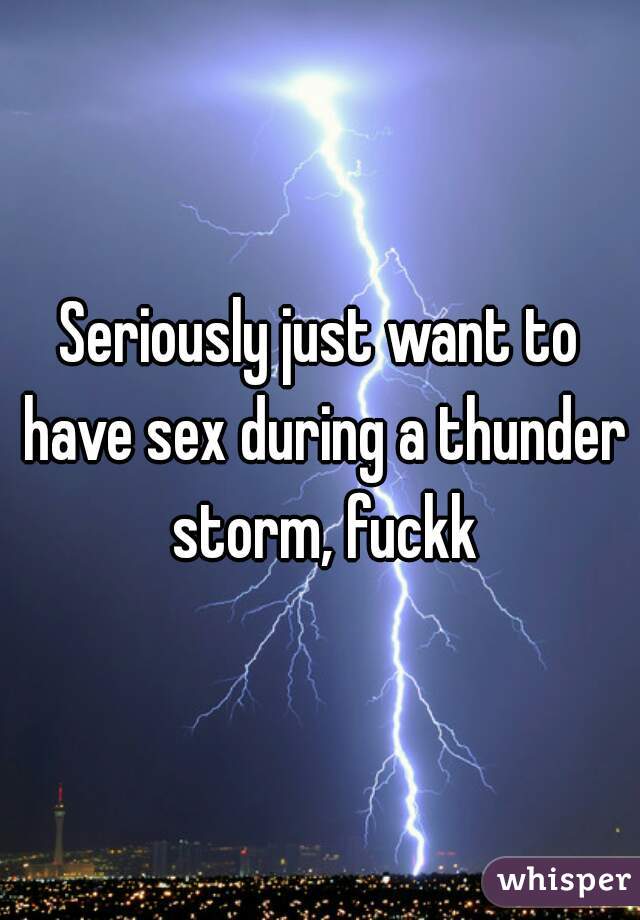 Seriously just want to have sex during a thunder storm, fuckk