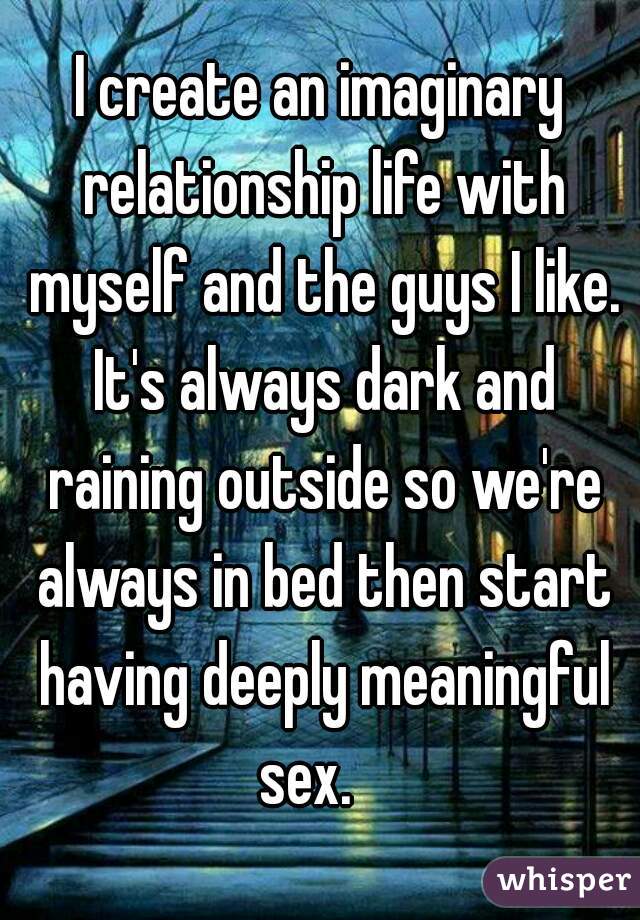 I create an imaginary relationship life with myself and the guys I like. It's always dark and raining outside so we're always in bed then start having deeply meaningful sex.   