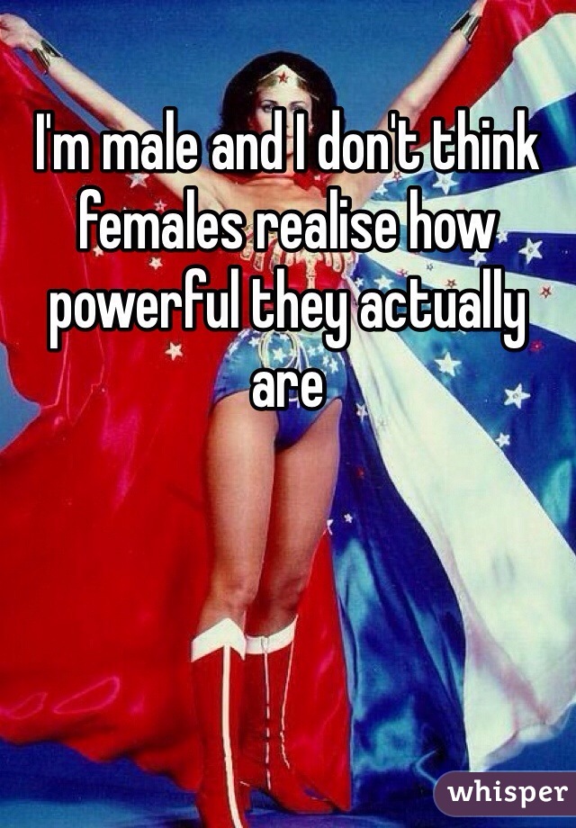 I'm male and I don't think females realise how powerful they actually are 
