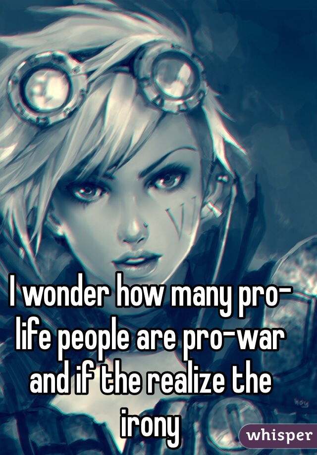 I wonder how many pro-life people are pro-war and if the realize the irony