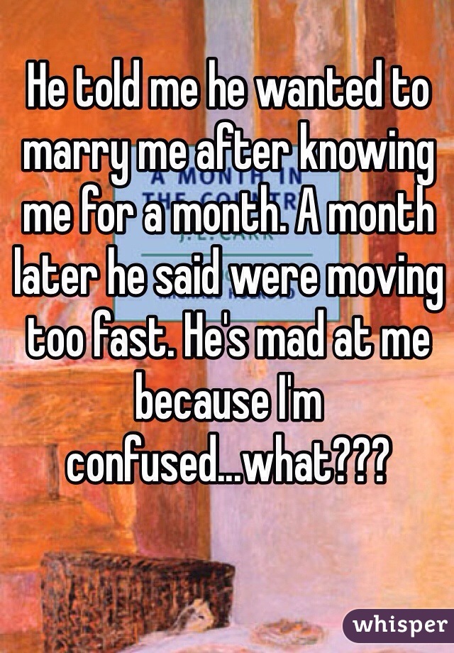 He told me he wanted to marry me after knowing me for a month. A month later he said were moving too fast. He's mad at me because I'm confused...what??? 