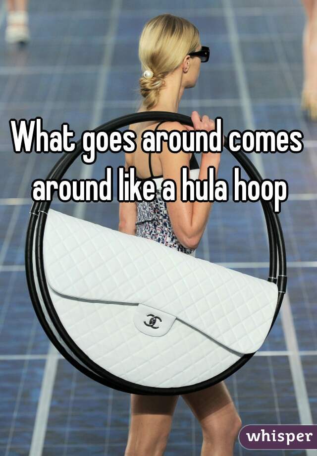 What goes around comes around like a hula hoop