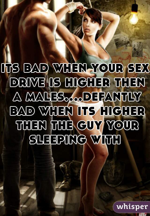 its bad when your sex drive is higher then a males....defantly bad when its higher then the guy your sleeping with 