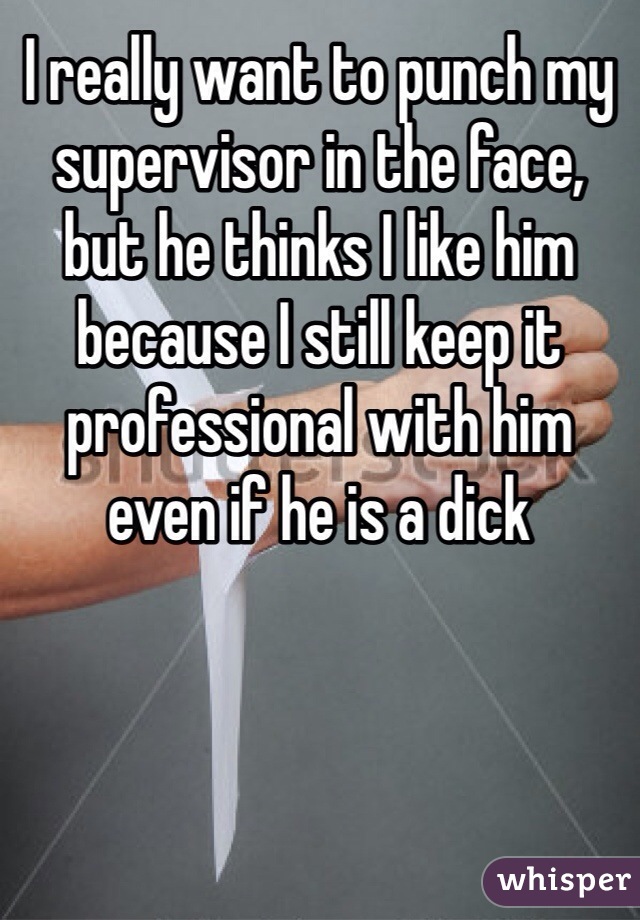 I really want to punch my supervisor in the face, but he thinks I like him because I still keep it professional with him even if he is a dick 