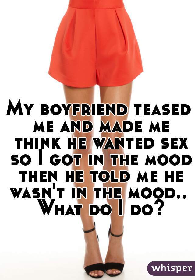 My boyfriend teased me and made me think he wanted sex so I got in the mood then he told me he wasn't in the mood..  What do I do?