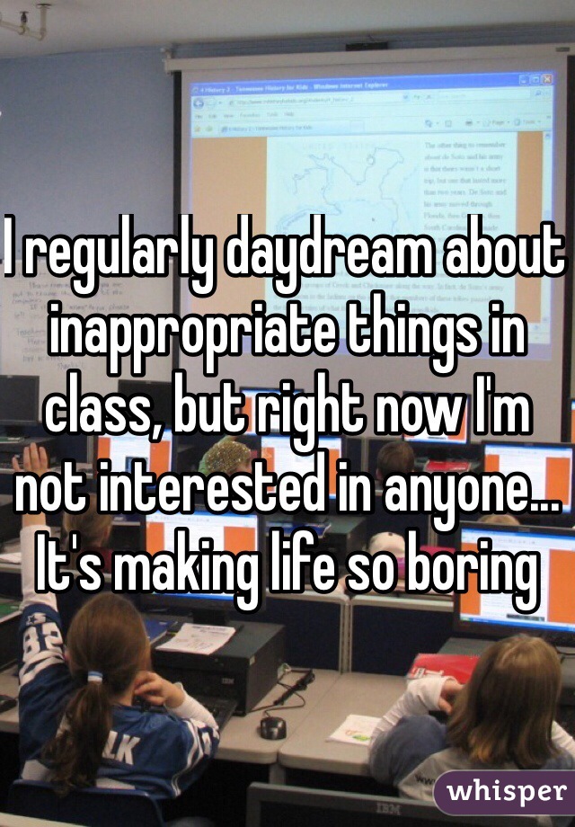 I regularly daydream about inappropriate things in class, but right now I'm not interested in anyone... It's making life so boring 