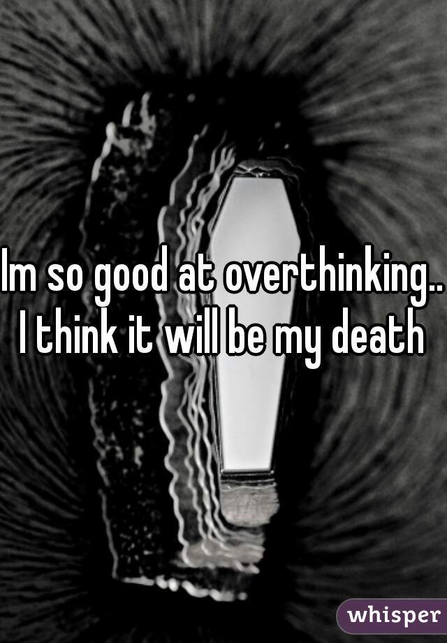 Im so good at overthinking...
I think it will be my death