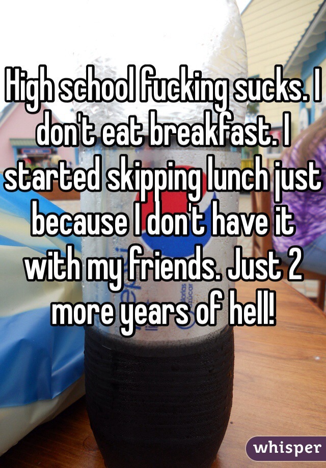 High school fucking sucks. I don't eat breakfast. I started skipping lunch just because I don't have it with my friends. Just 2 more years of hell!