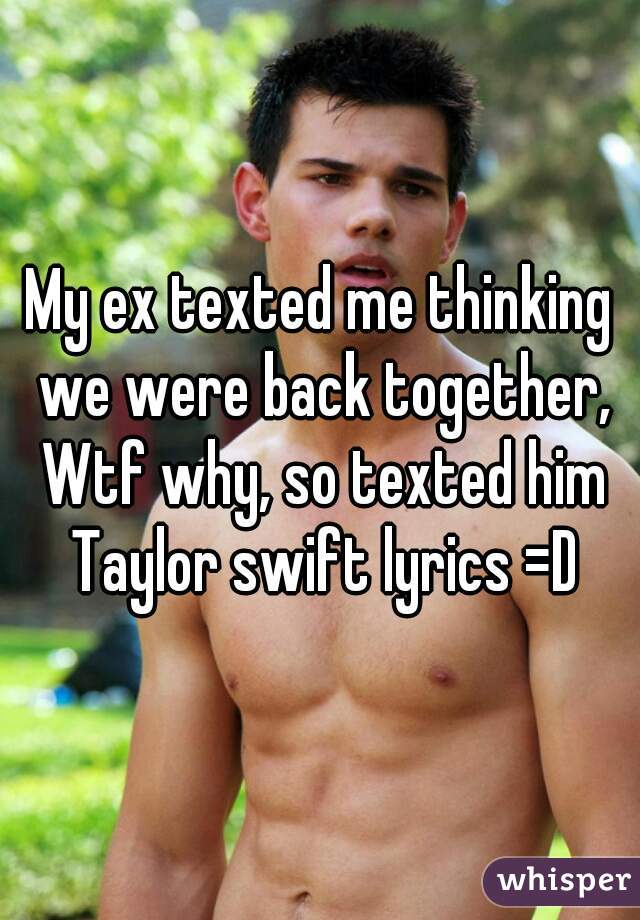 My ex texted me thinking we were back together, Wtf why, so texted him Taylor swift lyrics =D