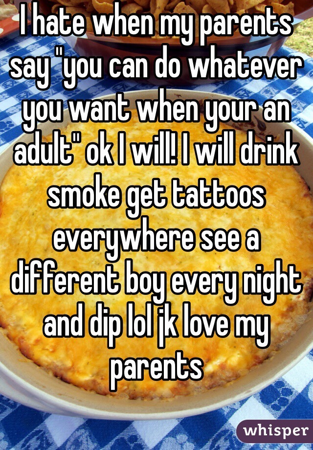 I hate when my parents say "you can do whatever you want when your an adult" ok I will! I will drink smoke get tattoos everywhere see a different boy every night and dip lol jk love my parents