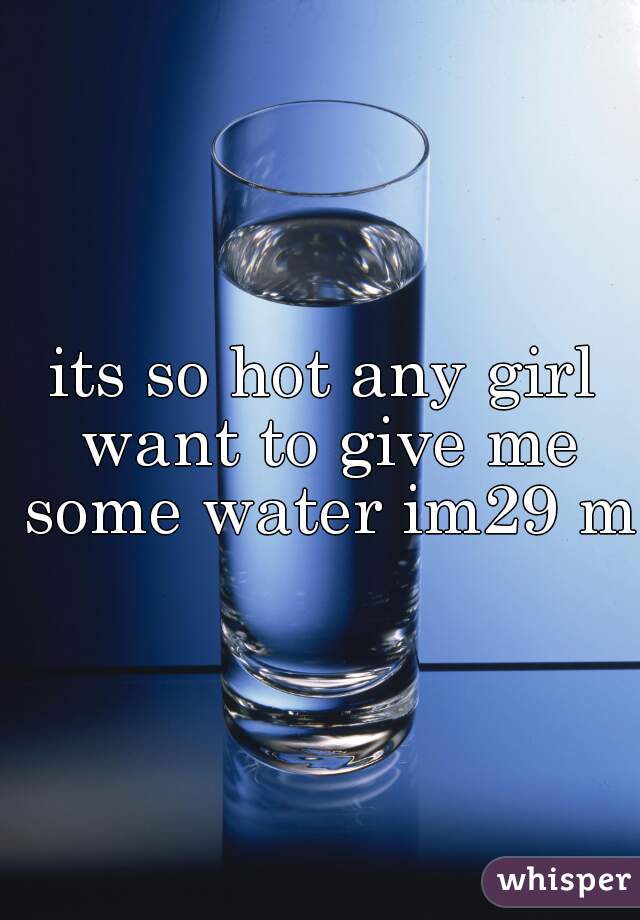 its so hot any girl want to give me some water im29 m